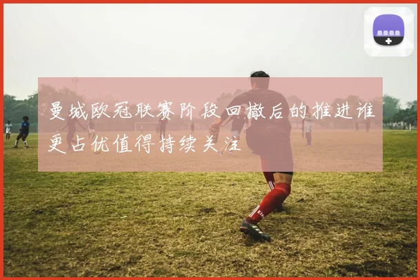 曼城欧冠联赛阶段回撤后的推进谁更占优值得持续关注