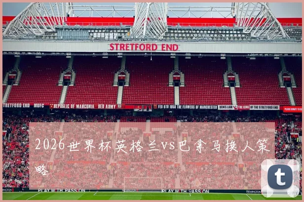 2026世界杯英格兰vs巴拿马换人策略