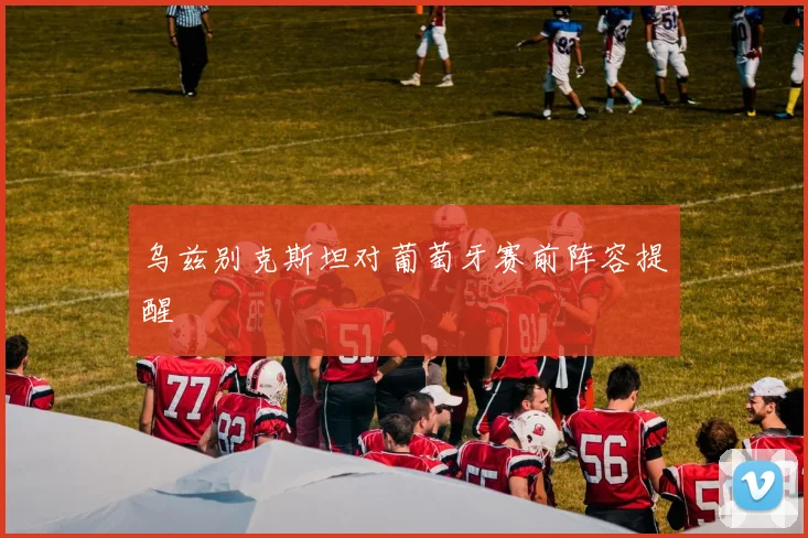 乌兹别克斯坦对葡萄牙赛前阵容提醒