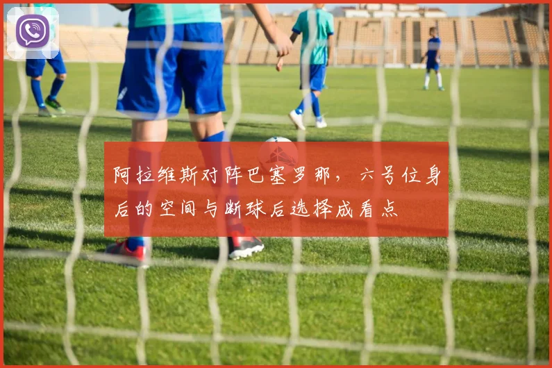 阿拉维斯对阵巴塞罗那,六号位身后的空间与断球后选择成看点