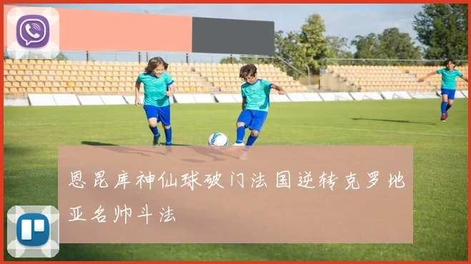 恩昆库神仙球破门法国逆转克罗地亚名帅斗法
