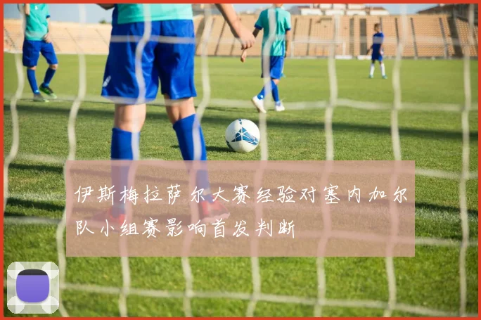 伊斯梅拉萨尔大赛经验对塞内加尔队小组赛影响首发判断