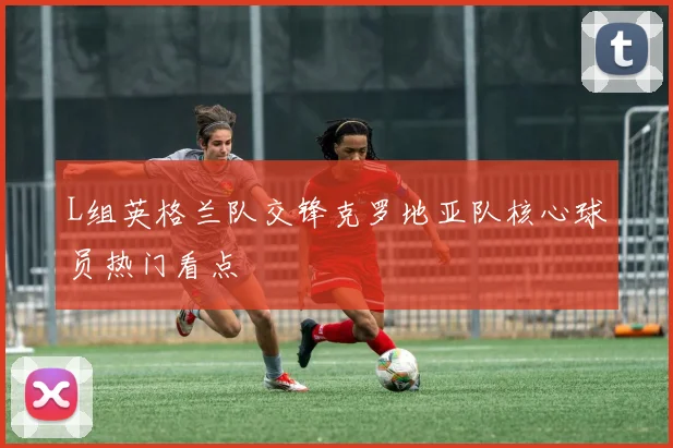 L组英格兰队交锋克罗地亚队核心球员热门看点