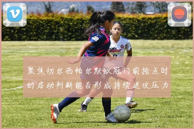 聚焦切尔西帕尔默欧冠门前抢点时的启动判断能否形成持续进攻压力