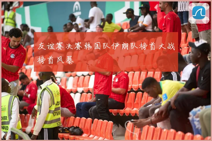 友谊赛决赛韩国队伊朗队榜首大战榜首风暴
