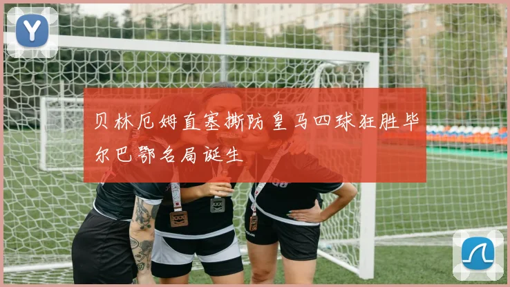 贝林厄姆直塞撕防皇马四球狂胜毕尔巴鄂名局诞生