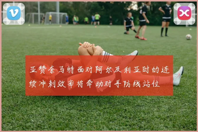 亚赞奈马特面对阿尔及利亚时的连续冲刺效率将牵动对手防线站位