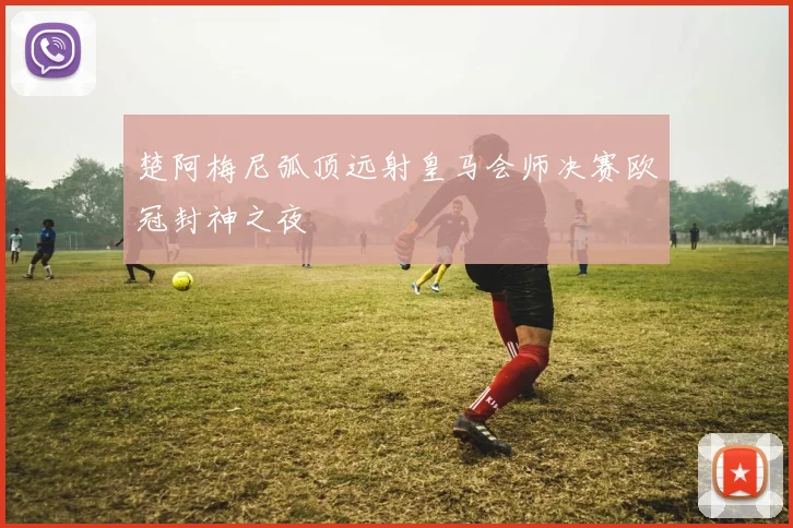 楚阿梅尼弧顶远射皇马会师决赛欧冠封神之夜