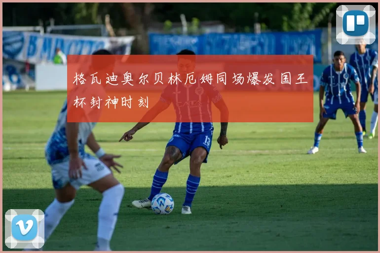 格瓦迪奥尔贝林厄姆同场爆发国王杯封神时刻