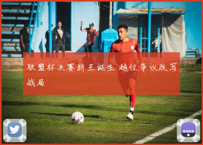 联盟杯决赛新王诞生 越位争议改写战局