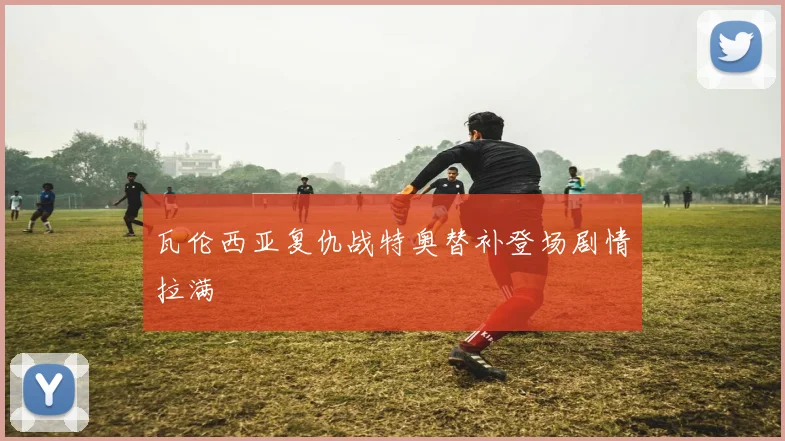 瓦伦西亚复仇战特奥替补登场剧情拉满