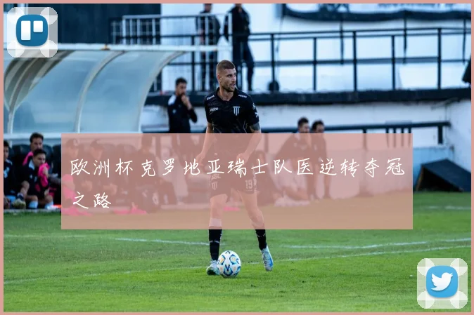 欧洲杯克罗地亚瑞士队医逆转夺冠之路