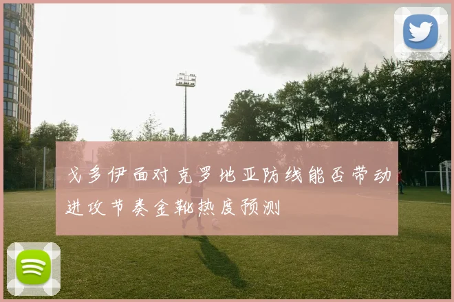 戈多伊面对克罗地亚防线能否带动进攻节奏金靴热度预测