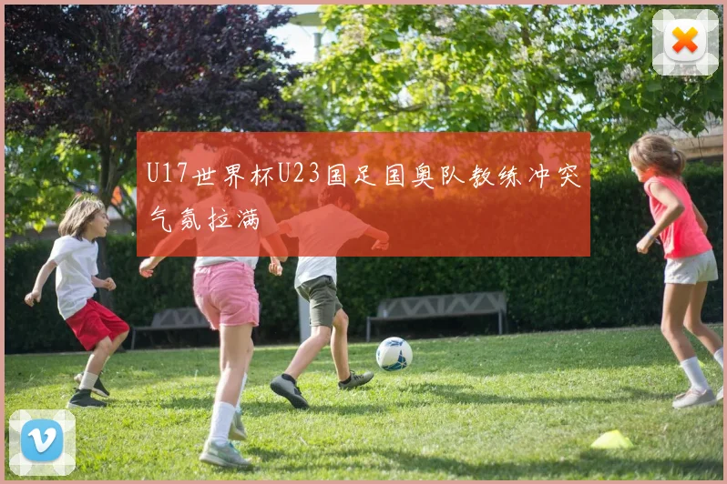U17世界杯U23国足国奥队教练冲突气氛拉满