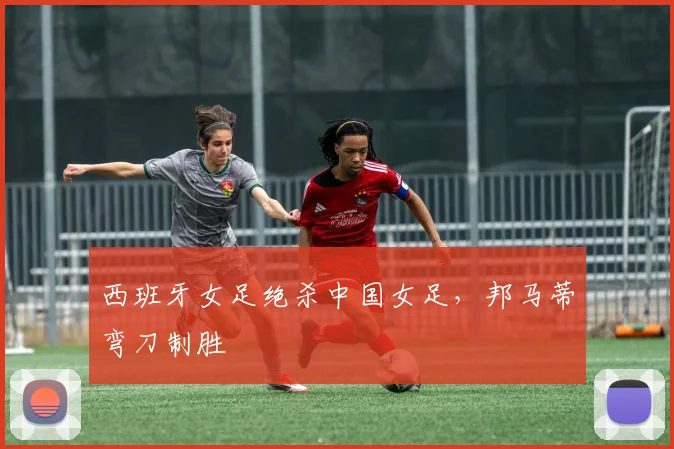 西班牙女足绝杀中国女足，邦马蒂弯刀制胜