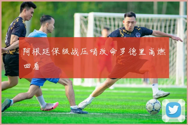 阿根廷保级战压哨改命罗德里高燃回看