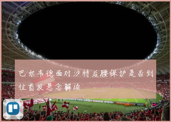 巴尔韦德面对沙特后腰保护是否到位首发悬念解读