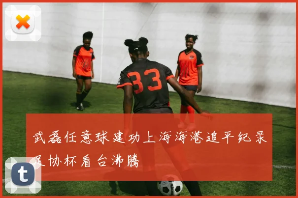 武磊任意球建功上海海港追平纪录足协杯看台沸腾