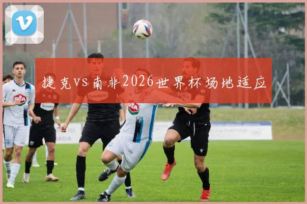 捷克vs南非2026世界杯场地适应