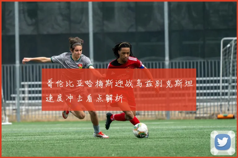 哥伦比亚哈梅斯迎战乌兹别克斯坦速度冲击看点解析