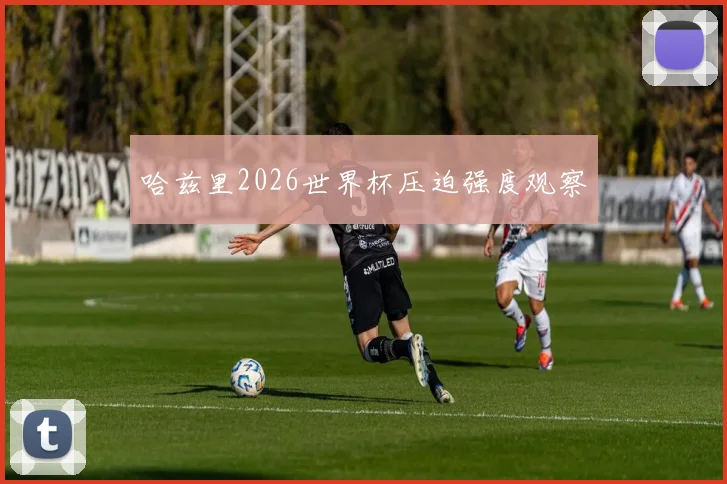 哈兹里2026世界杯压迫强度观察