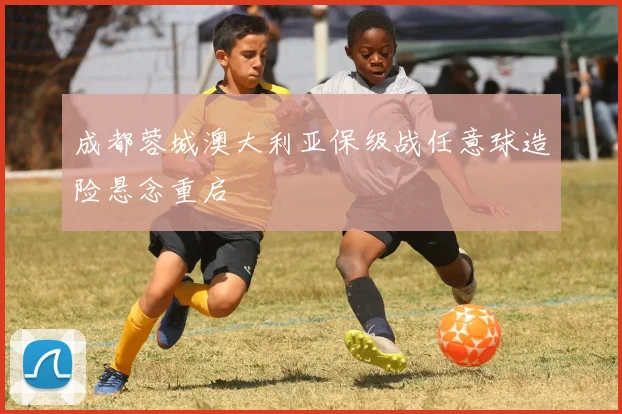 成都蓉城澳大利亚保级战任意球造险悬念重启