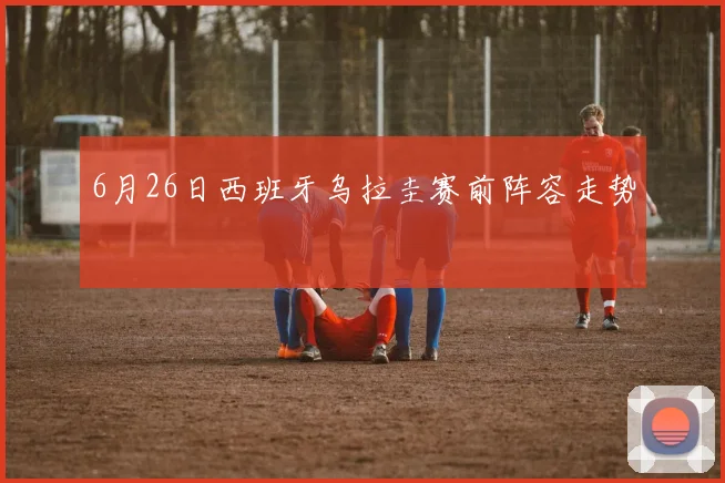 6月26日西班牙乌拉圭赛前阵容走势