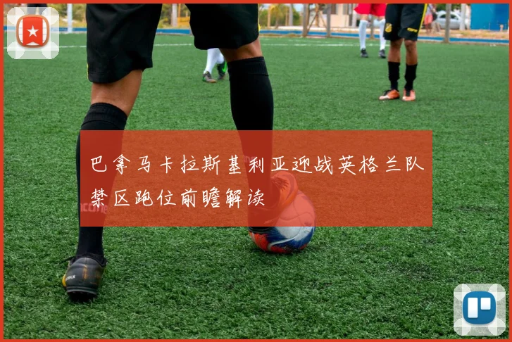巴拿马卡拉斯基利亚迎战英格兰队禁区跑位前瞻解读