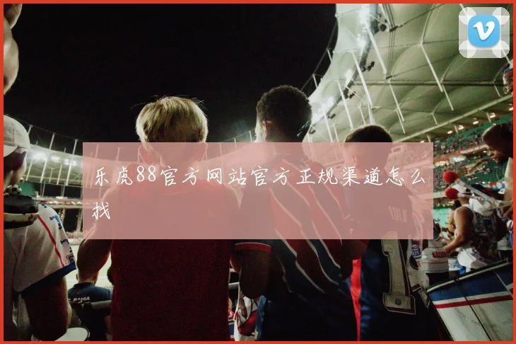 乐虎88官方网站官方正规渠道怎么找