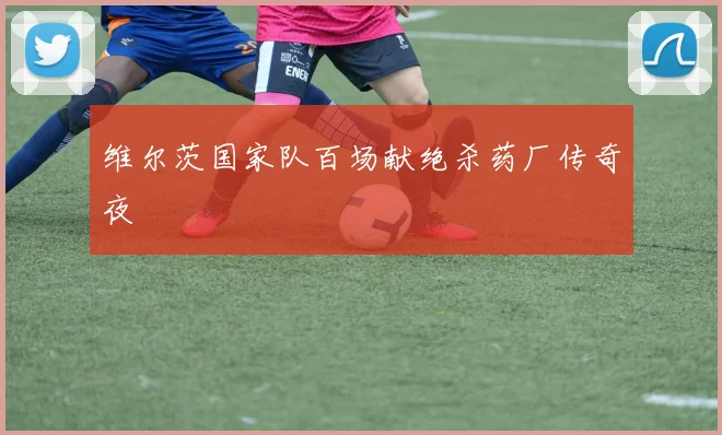 维尔茨国家队百场献绝杀药厂传奇夜