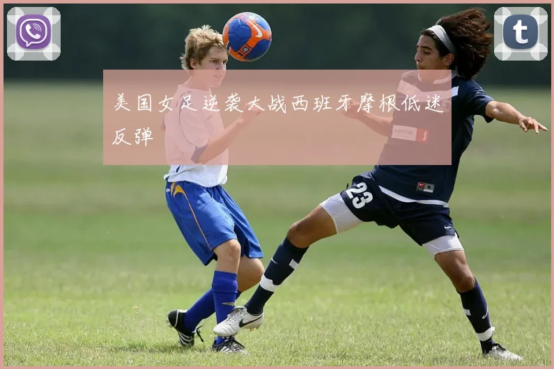 美国女足逆袭大战西班牙摩根低迷反弹