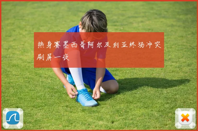 热身赛墨西哥阿尔及利亚终场冲突刷屏一夜