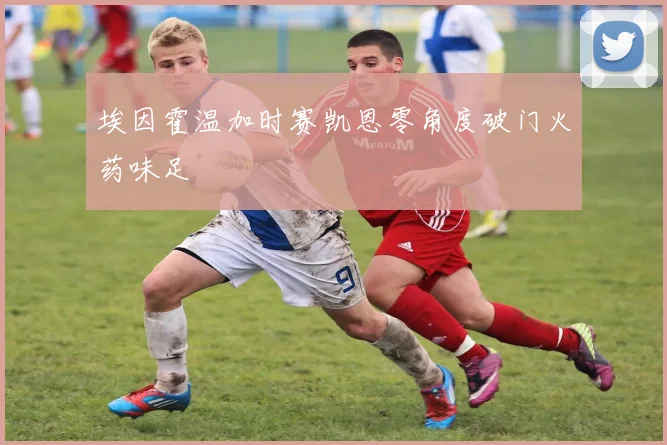 埃因霍温加时赛凯恩零角度破门火药味足