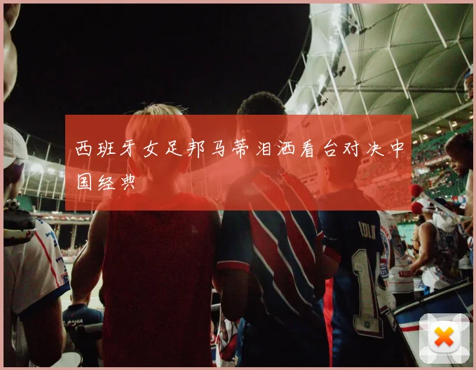 西班牙女足邦马蒂泪洒看台对决中国经典