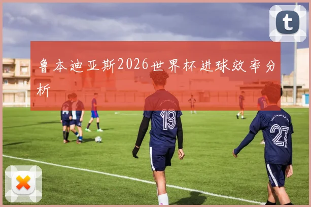 鲁本迪亚斯2026世界杯进球效率分析