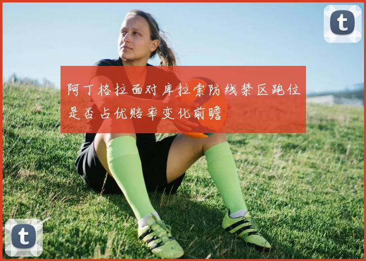 阿丁格拉面对库拉索防线禁区跑位是否占优赔率变化前瞻