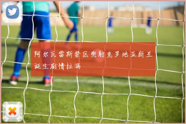 阿尔瓦雷斯禁区兜射克罗地亚新王诞生剧情拉满