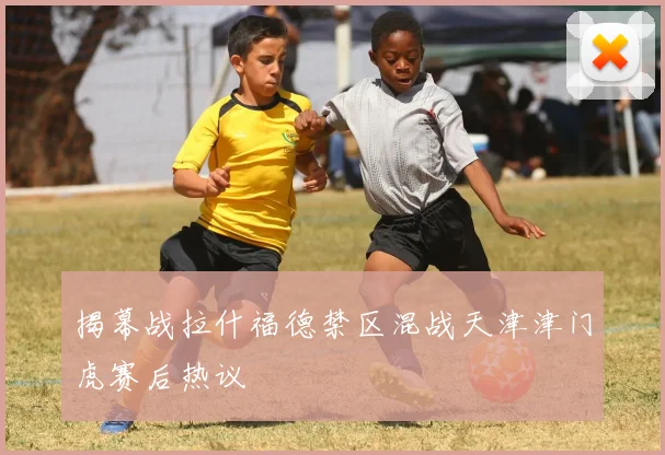 揭幕战拉什福德禁区混战天津津门虎赛后热议
