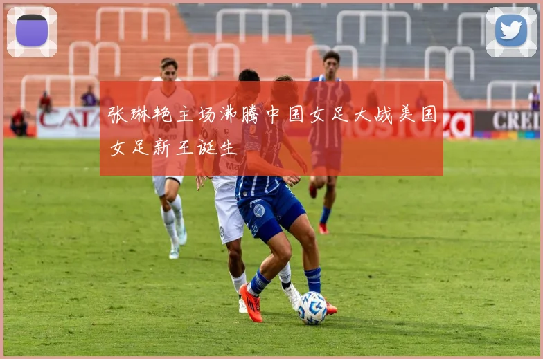 张琳艳主场沸腾中国女足大战美国女足新王诞生