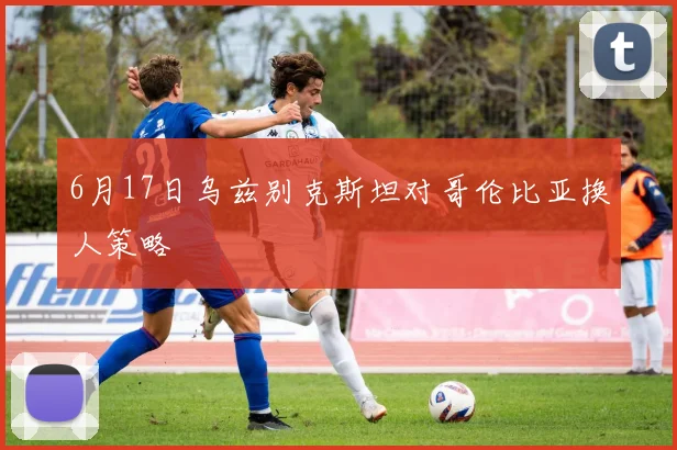 6月17日乌兹别克斯坦对哥伦比亚换人策略