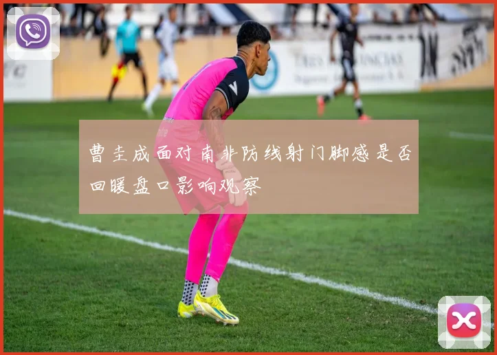 曹圭成面对南非防线射门脚感是否回暖盘口影响观察