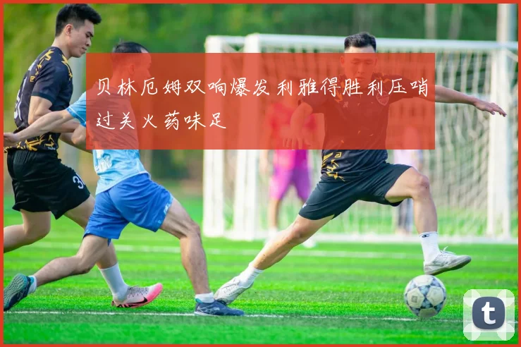 贝林厄姆双响爆发利雅得胜利压哨过关火药味足
