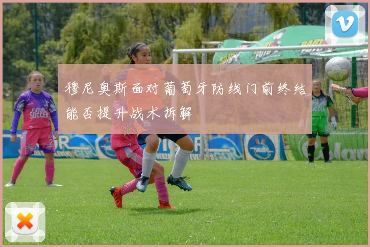 穆尼奥斯面对葡萄牙防线门前终结能否提升战术拆解
