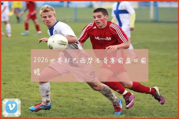 2026世界杯巴西摩洛哥赛前盘口前瞻
