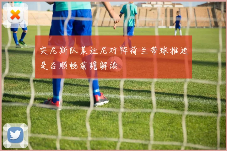 突尼斯队莱杜尼对阵荷兰带球推进是否顺畅前瞻解读