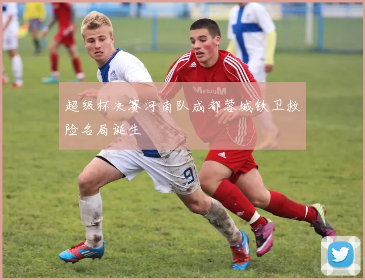 超级杯决赛河南队成都蓉城铁卫救险名局诞生