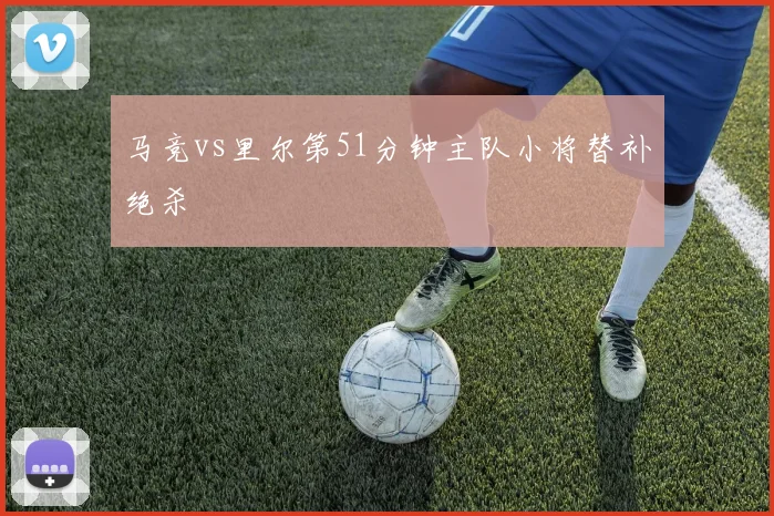 马竞vs里尔第51分钟主队小将替补绝杀