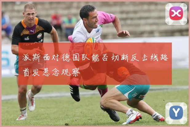 派斯面对德国队能否切断反击线路首发悬念观察