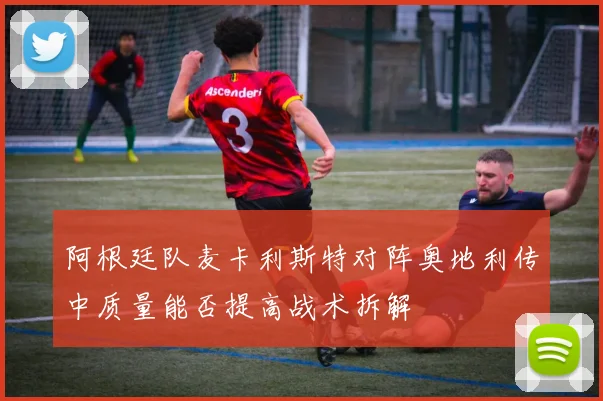 阿根廷队麦卡利斯特对阵奥地利传中质量能否提高战术拆解