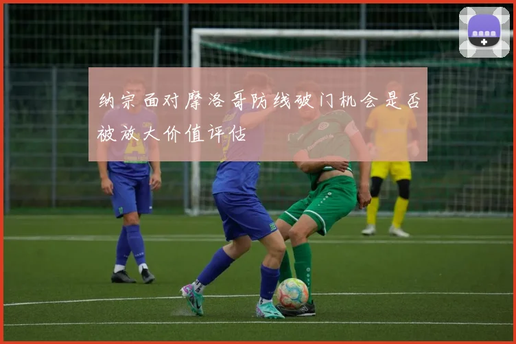 纳宗面对摩洛哥防线破门机会是否被放大价值评估
